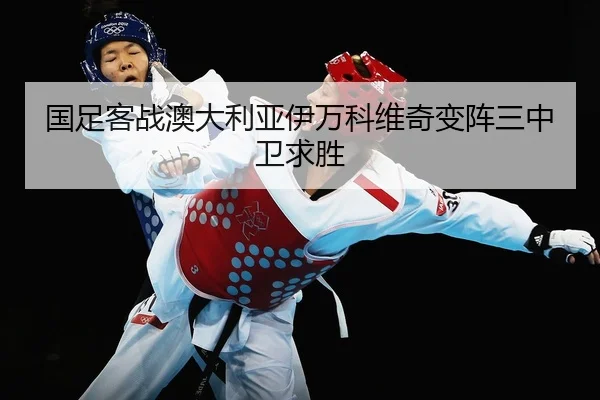 国足客战澳大利亚伊万科维奇变阵三中卫求胜